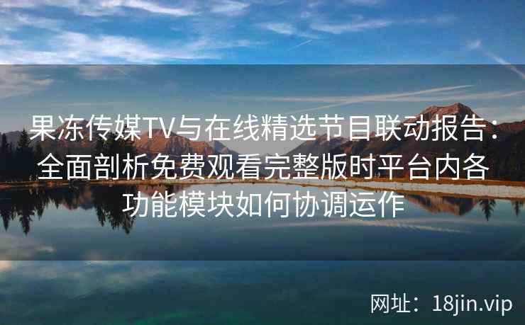 果冻传媒TV与在线精选节目联动报告：全面剖析免费观看完整版时平台内各功能模块如何协调运作