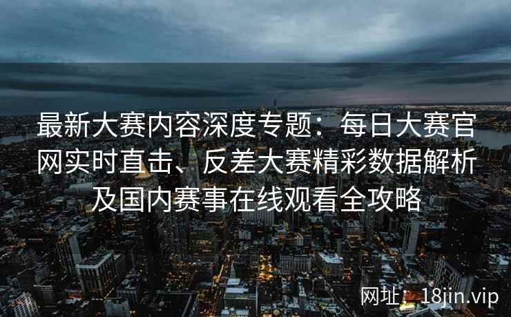 最新大赛内容深度专题：每日大赛官网实时直击、反差大赛精彩数据解析及国内赛事在线观看全攻略