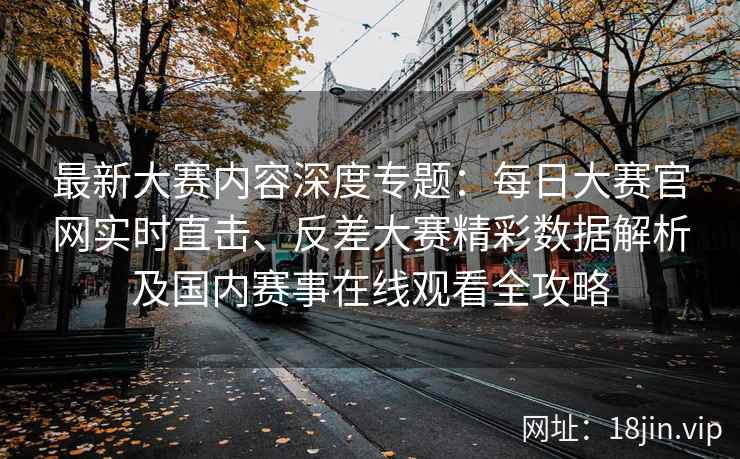 最新大赛内容深度专题：每日大赛官网实时直击、反差大赛精彩数据解析及国内赛事在线观看全攻略
