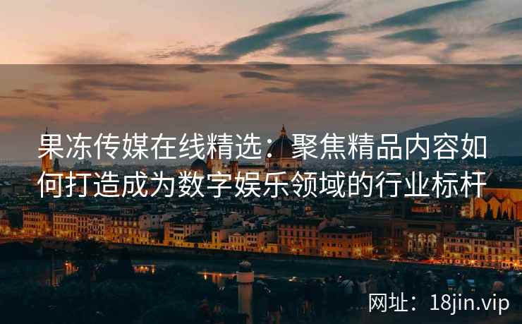 果冻传媒在线精选：聚焦精品内容如何打造成为数字娱乐领域的行业标杆
