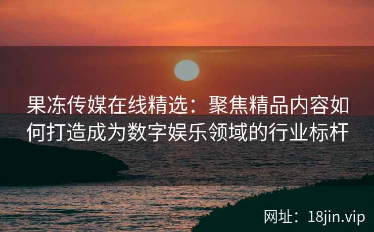 果冻传媒在线精选：聚焦精品内容如何打造成为数字娱乐领域的行业标杆