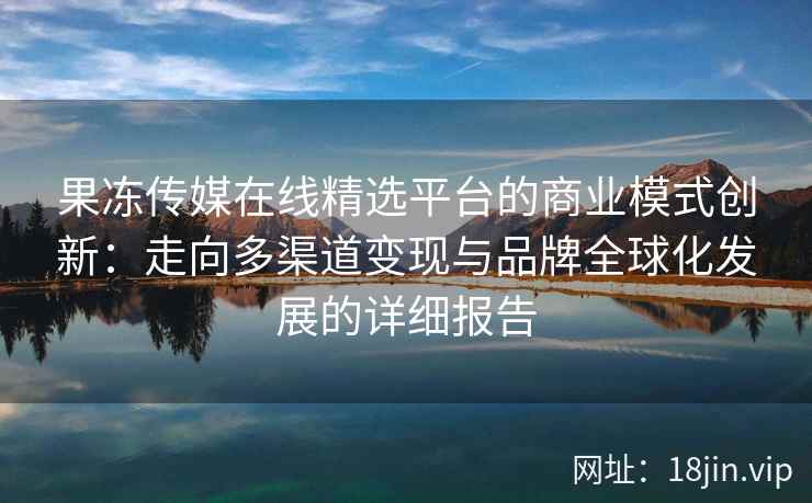 果冻传媒在线精选平台的商业模式创新：走向多渠道变现与品牌全球化发展的详细报告