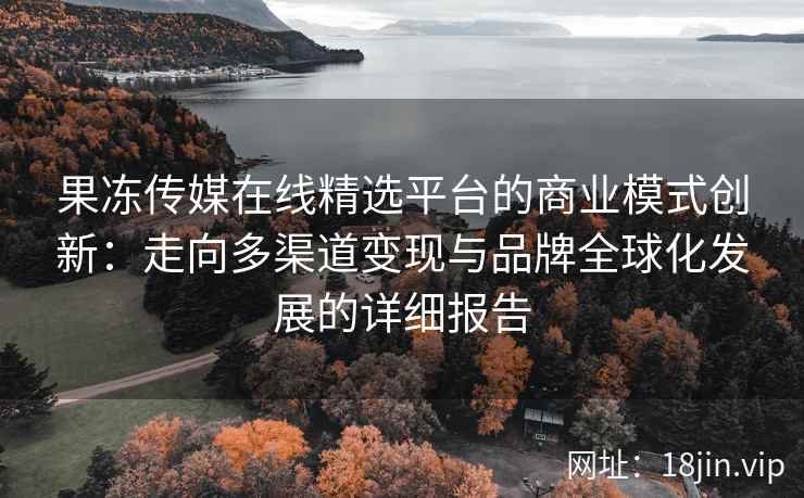果冻传媒在线精选平台的商业模式创新：走向多渠道变现与品牌全球化发展的详细报告