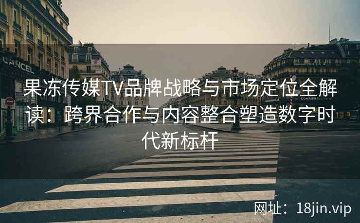 果冻传媒TV品牌战略与市场定位全解读：跨界合作与内容整合塑造数字时代新标杆