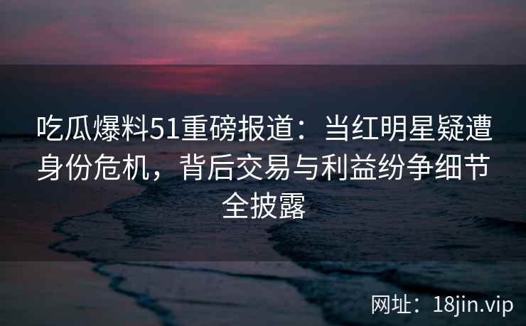 吃瓜爆料51重磅报道：当红明星疑遭身份危机，背后交易与利益纷争细节全披露