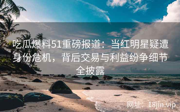 吃瓜爆料51重磅报道：当红明星疑遭身份危机，背后交易与利益纷争细节全披露