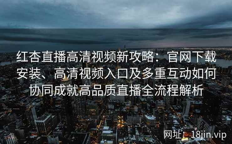 红杏直播高清视频新攻略：官网下载安装、高清视频入口及多重互动如何协同成就高品质直播全流程解析