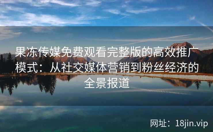 果冻传媒免费观看完整版的高效推广模式：从社交媒体营销到粉丝经济的全景报道