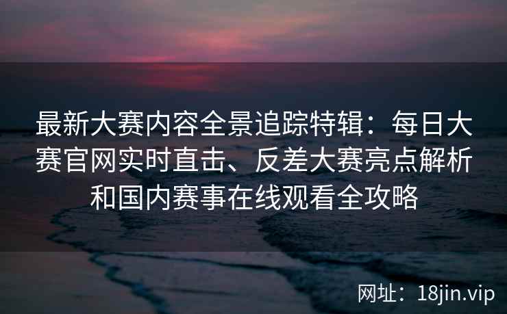 最新大赛内容全景追踪特辑：每日大赛官网实时直击、反差大赛亮点解析和国内赛事在线观看全攻略
