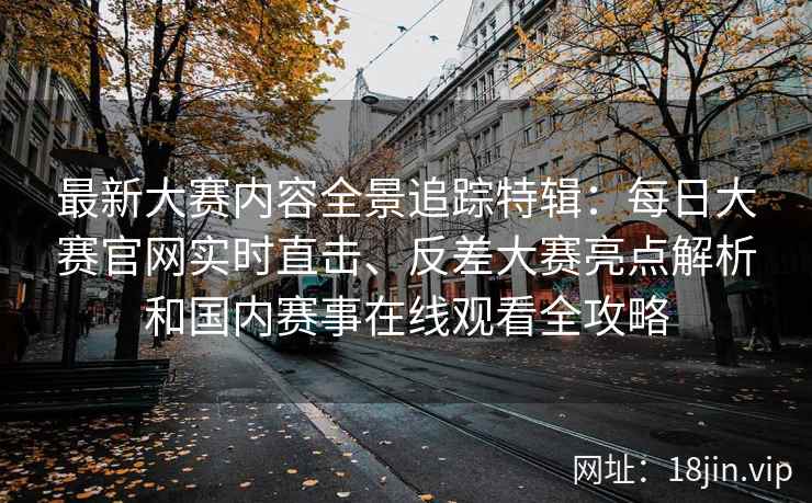 最新大赛内容全景追踪特辑：每日大赛官网实时直击、反差大赛亮点解析和国内赛事在线观看全攻略