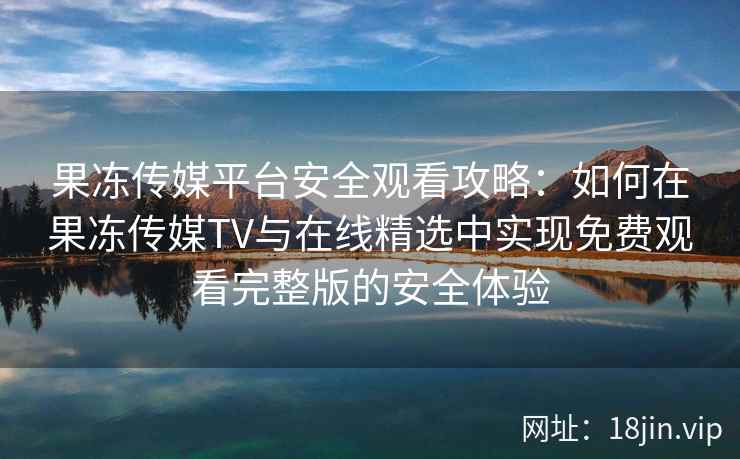 果冻传媒平台安全观看攻略：如何在果冻传媒TV与在线精选中实现免费观看完整版的安全体验