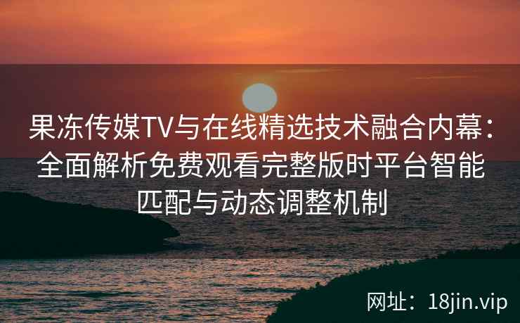 果冻传媒TV与在线精选技术融合内幕：全面解析免费观看完整版时平台智能匹配与动态调整机制