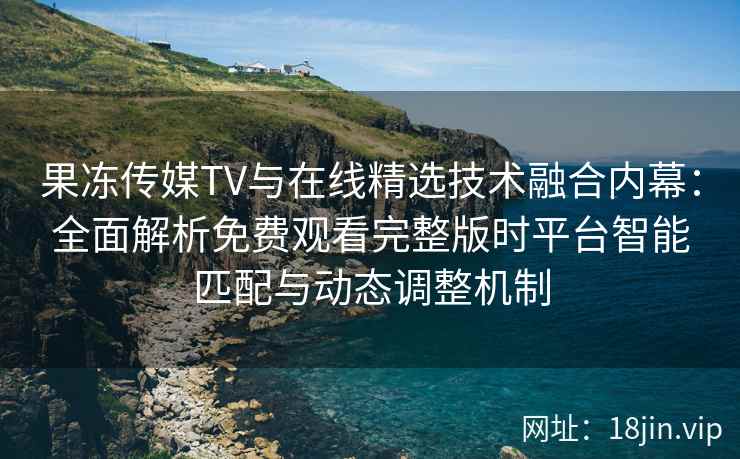 果冻传媒TV与在线精选技术融合内幕：全面解析免费观看完整版时平台智能匹配与动态调整机制