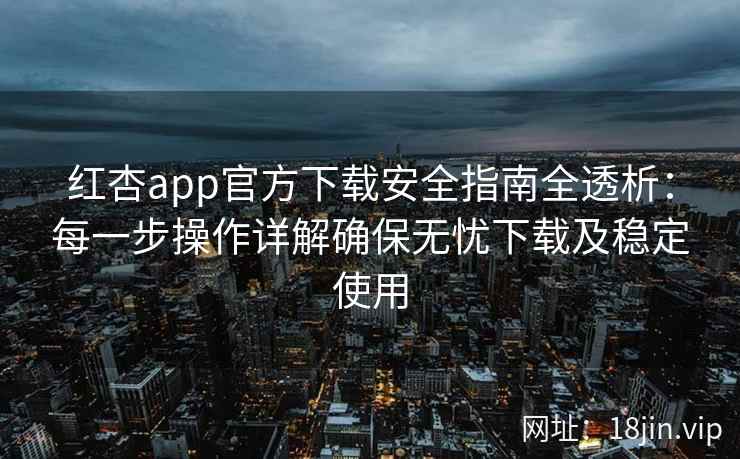 红杏app官方下载安全指南全透析：每一步操作详解确保无忧下载及稳定使用