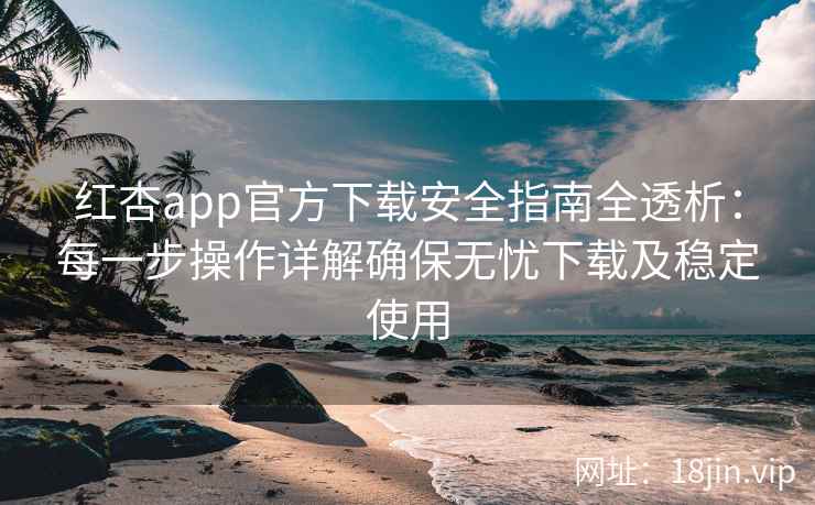 红杏app官方下载安全指南全透析：每一步操作详解确保无忧下载及稳定使用