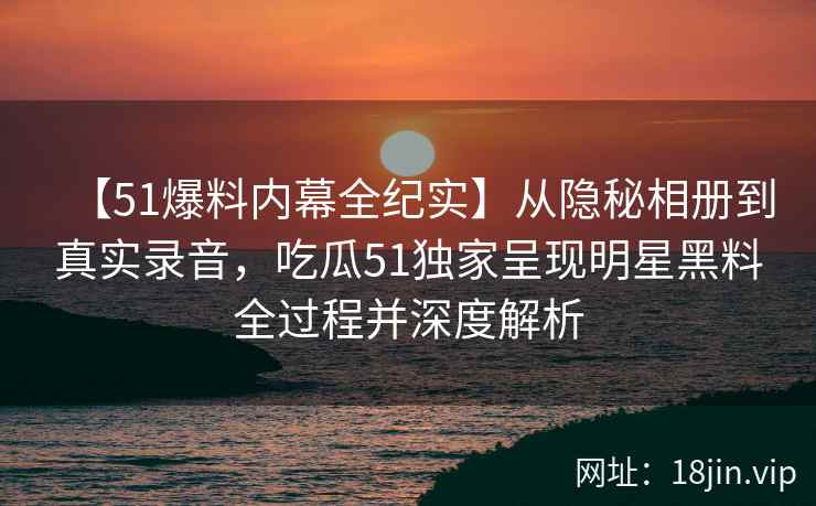 【51爆料内幕全纪实】从隐秘相册到真实录音，吃瓜51独家呈现明星黑料全过程并深度解析
