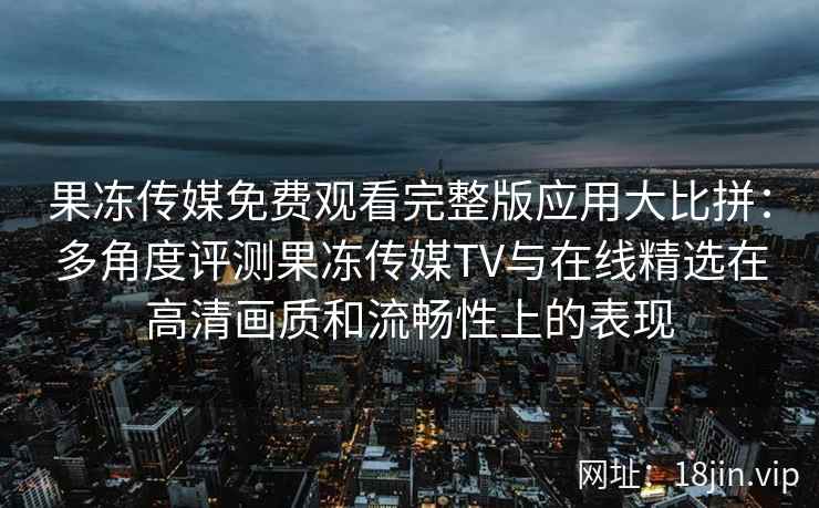 果冻传媒免费观看完整版应用大比拼：多角度评测果冻传媒TV与在线精选在高清画质和流畅性上的表现