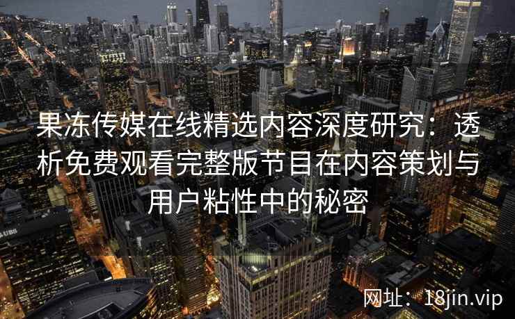 果冻传媒在线精选内容深度研究：透析免费观看完整版节目在内容策划与用户粘性中的秘密