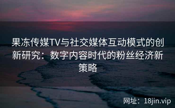 果冻传媒TV与社交媒体互动模式的创新研究：数字内容时代的粉丝经济新策略