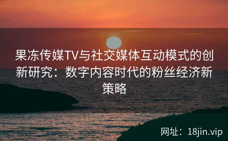 果冻传媒TV与社交媒体互动模式的创新研究：数字内容时代的粉丝经济新策略