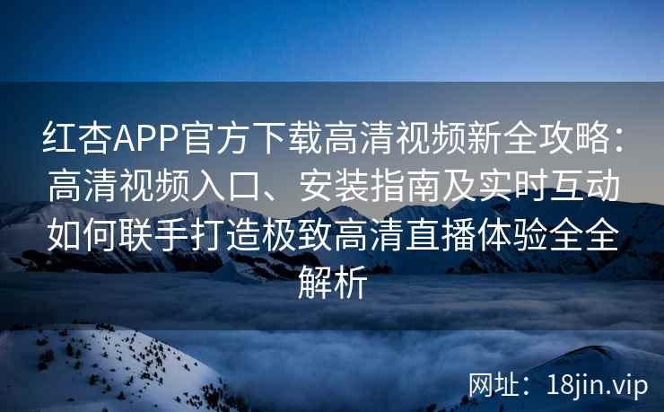 红杏APP官方下载高清视频新全攻略：高清视频入口、安装指南及实时互动如何联手打造极致高清直播体验全全解析