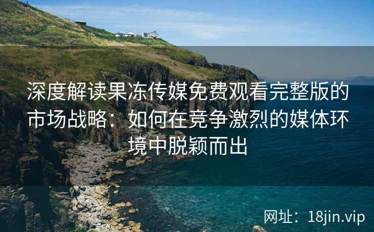 深度解读果冻传媒免费观看完整版的市场战略：如何在竞争激烈的媒体环境中脱颖而出