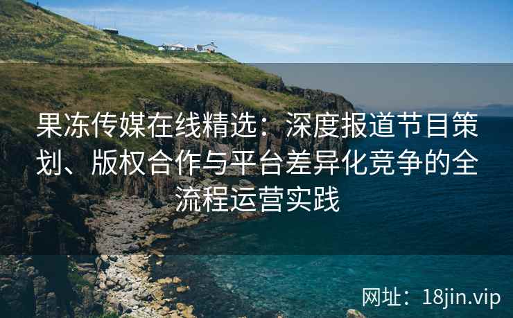 果冻传媒在线精选：深度报道节目策划、版权合作与平台差异化竞争的全流程运营实践