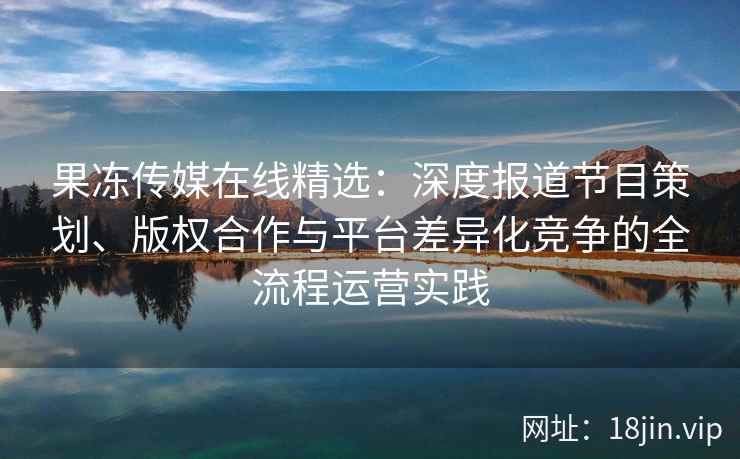果冻传媒在线精选：深度报道节目策划、版权合作与平台差异化竞争的全流程运营实践