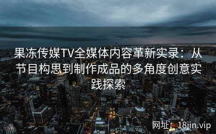 果冻传媒TV全媒体内容革新实录：从节目构思到制作成品的多角度创意实践探索