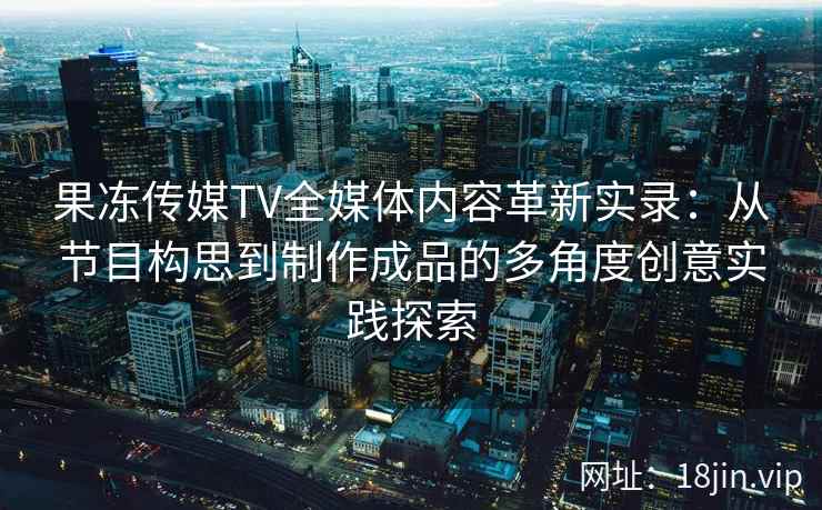 果冻传媒TV全媒体内容革新实录：从节目构思到制作成品的多角度创意实践探索