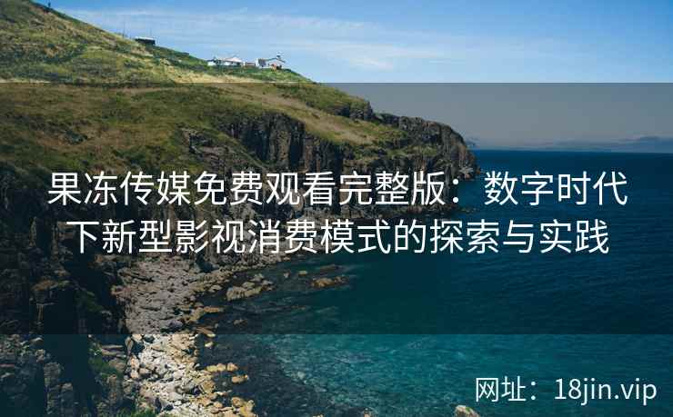 果冻传媒免费观看完整版：数字时代下新型影视消费模式的探索与实践