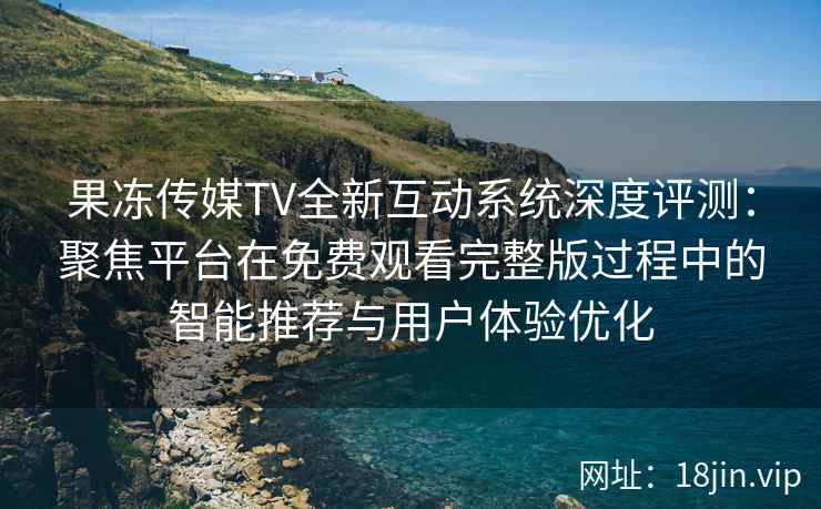 果冻传媒TV全新互动系统深度评测：聚焦平台在免费观看完整版过程中的智能推荐与用户体验优化