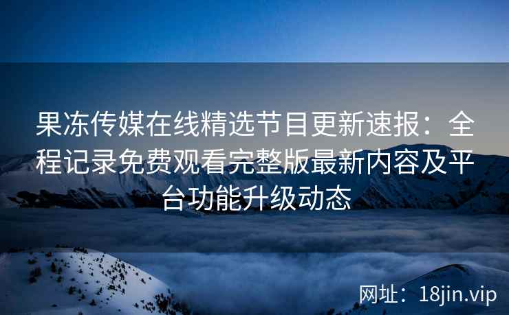 果冻传媒在线精选节目更新速报：全程记录免费观看完整版最新内容及平台功能升级动态