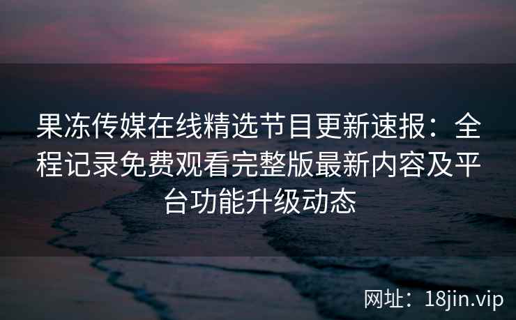 果冻传媒在线精选节目更新速报：全程记录免费观看完整版最新内容及平台功能升级动态