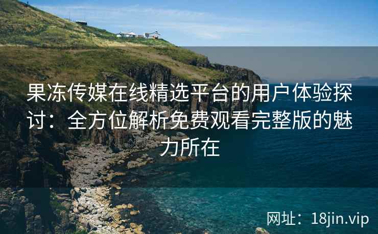果冻传媒在线精选平台的用户体验探讨：全方位解析免费观看完整版的魅力所在