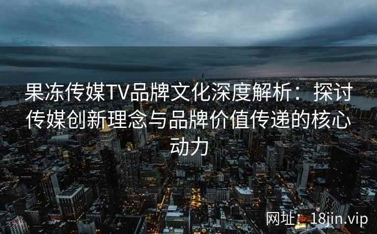 果冻传媒TV品牌文化深度解析：探讨传媒创新理念与品牌价值传递的核心动力