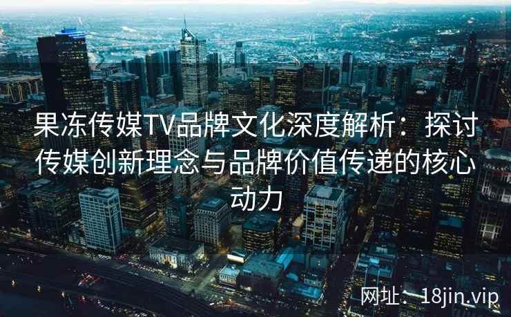 果冻传媒TV品牌文化深度解析：探讨传媒创新理念与品牌价值传递的核心动力