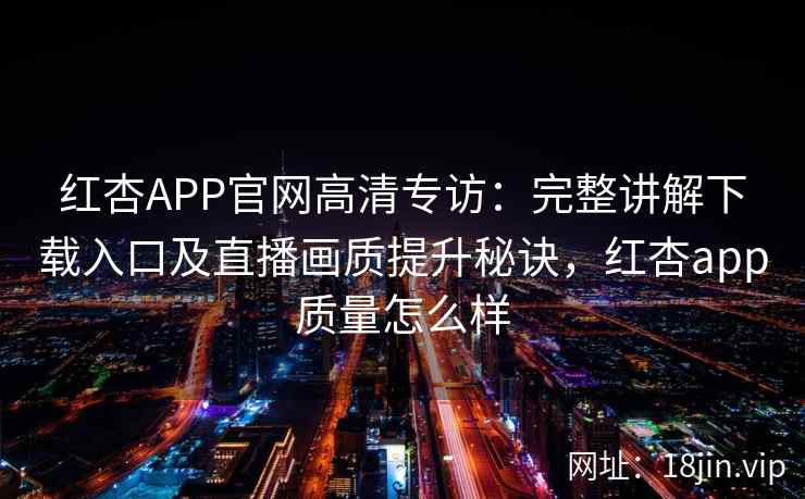 红杏APP官网高清专访：完整讲解下载入口及直播画质提升秘诀，红杏app质量怎么样