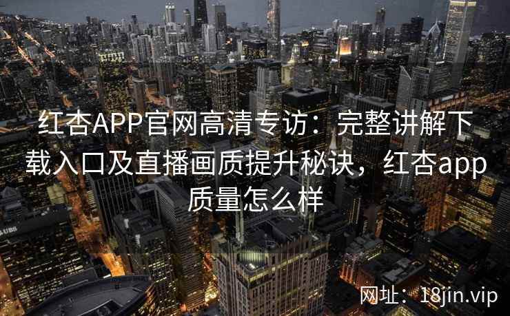 红杏APP官网高清专访：完整讲解下载入口及直播画质提升秘诀，红杏app质量怎么样