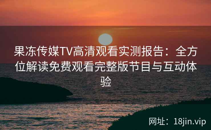 果冻传媒TV高清观看实测报告：全方位解读免费观看完整版节目与互动体验