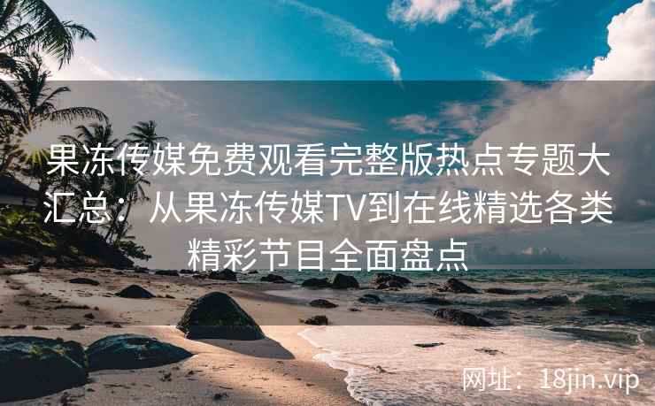 果冻传媒免费观看完整版热点专题大汇总：从果冻传媒TV到在线精选各类精彩节目全面盘点