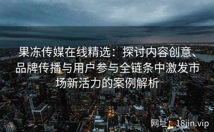 果冻传媒在线精选：探讨内容创意、品牌传播与用户参与全链条中激发市场新活力的案例解析