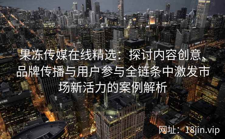 果冻传媒在线精选：探讨内容创意、品牌传播与用户参与全链条中激发市场新活力的案例解析