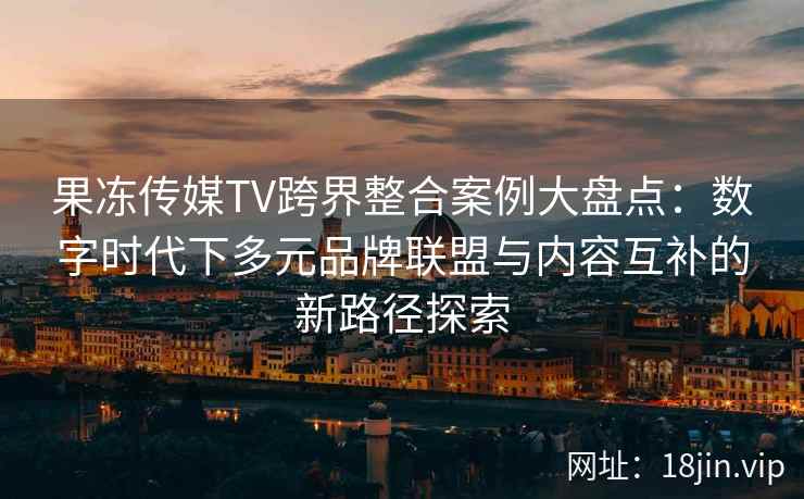 果冻传媒TV跨界整合案例大盘点：数字时代下多元品牌联盟与内容互补的新路径探索