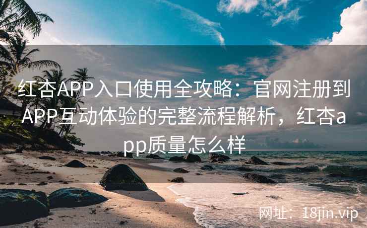 红杏APP入口使用全攻略：官网注册到APP互动体验的完整流程解析，红杏app质量怎么样