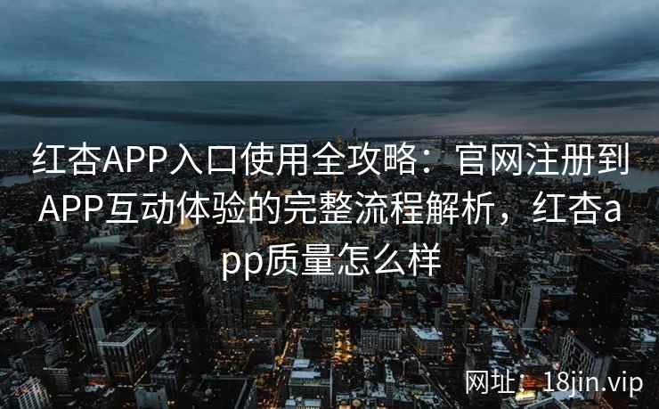 红杏APP入口使用全攻略：官网注册到APP互动体验的完整流程解析，红杏app质量怎么样