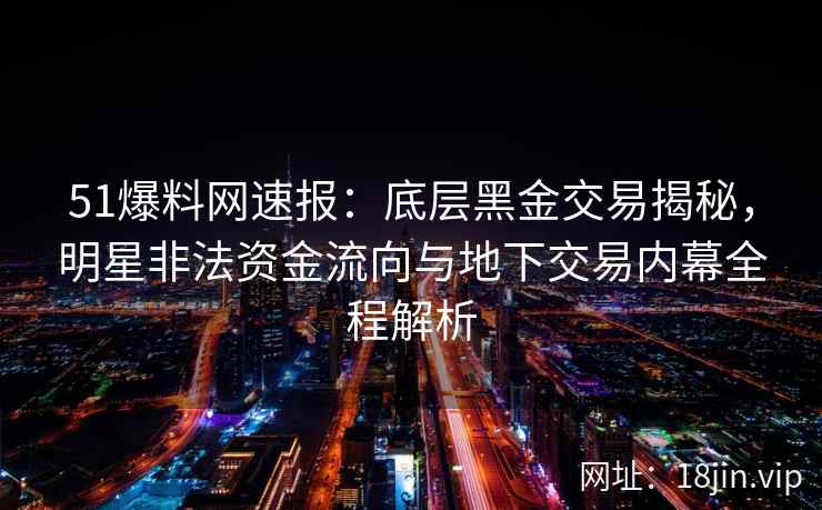 51爆料网速报：底层黑金交易揭秘，明星非法资金流向与地下交易内幕全程解析