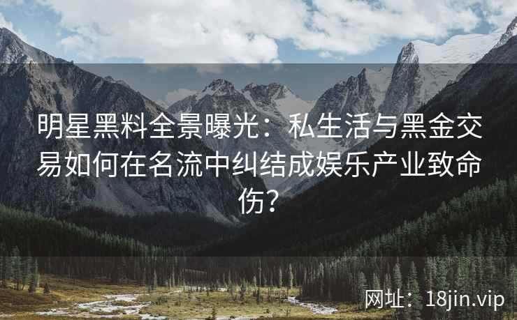 明星黑料全景曝光：私生活与黑金交易如何在名流中纠结成娱乐产业致命伤？