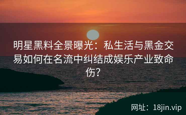 明星黑料全景曝光：私生活与黑金交易如何在名流中纠结成娱乐产业致命伤？
