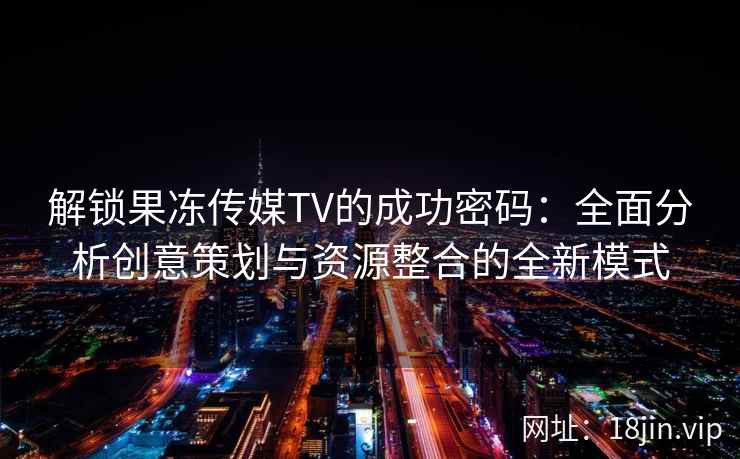 解锁果冻传媒TV的成功密码：全面分析创意策划与资源整合的全新模式